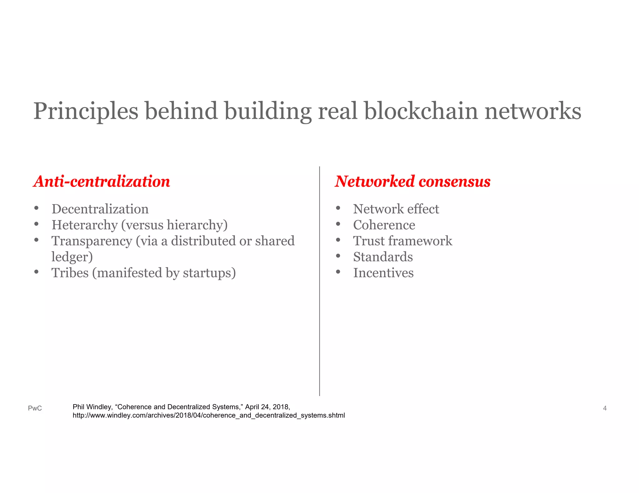 PwC
Principles behind building real blockchain networks
4
• Decentralization
• Heterarchy (versus hierarchy)
• Transparency (via a distributed or shared
ledger)
• Tribes (manifested by startups)
• Network effect
• Coherence
• Trust framework
• Standards
• Incentives
Anti-centralization Networked consensus
Phil Windley, “Coherence and Decentralized Systems,” April 24, 2018,
http://www.windley.com/archives/2018/04/coherence_and_decentralized_systems.shtml
 