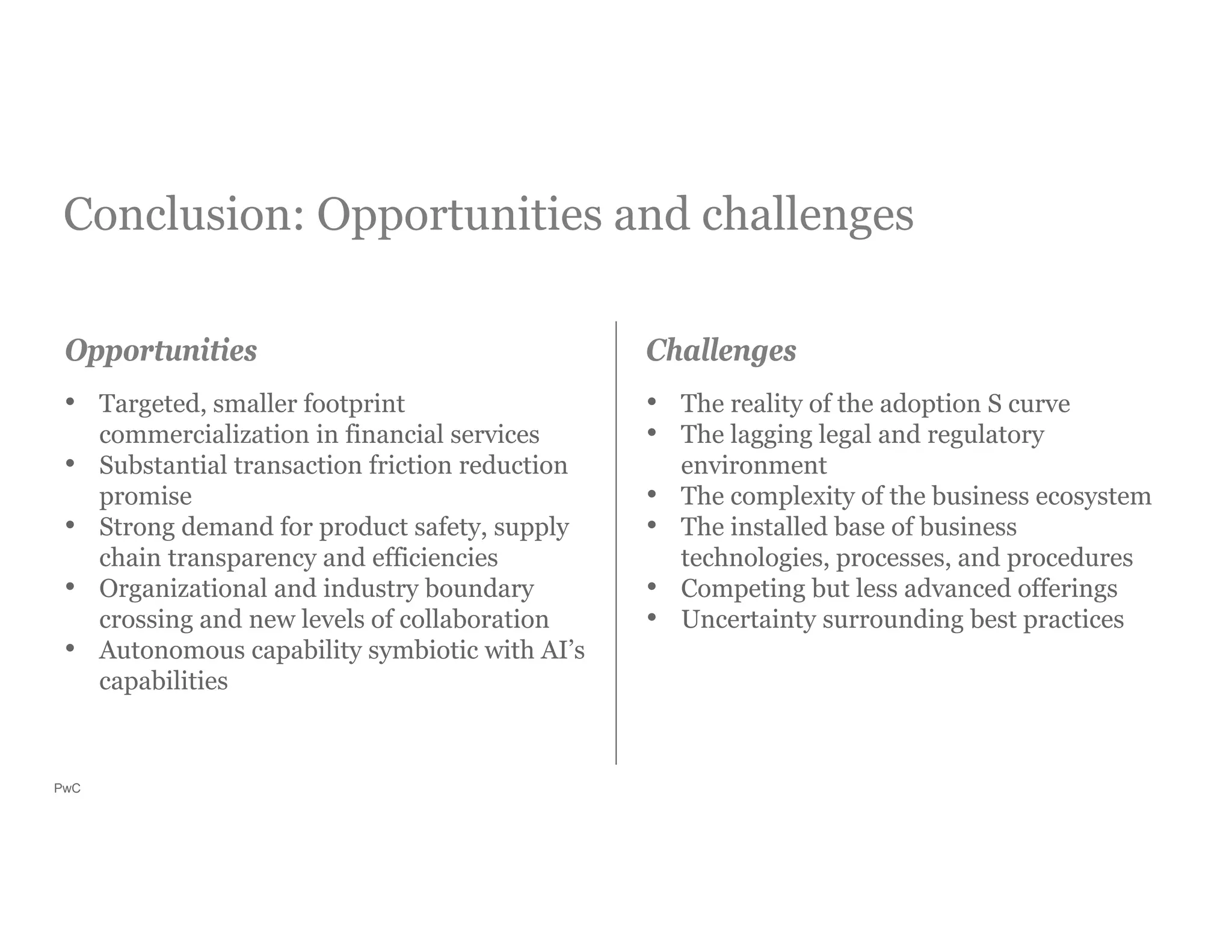 PwC
Conclusion: Opportunities and challenges
• Targeted, smaller footprint
commercialization in financial services
• Substantial transaction friction reduction
promise
• Strong demand for product safety, supply
chain transparency and efficiencies
• Organizational and industry boundary
crossing and new levels of collaboration
• Autonomous capability symbiotic with AI’s
capabilities
• The reality of the adoption S curve
• The lagging legal and regulatory
environment
• The complexity of the business ecosystem
• The installed base of business
technologies, processes, and procedures
• Competing but less advanced offerings
• Uncertainty surrounding best practices
Opportunities Challenges
 