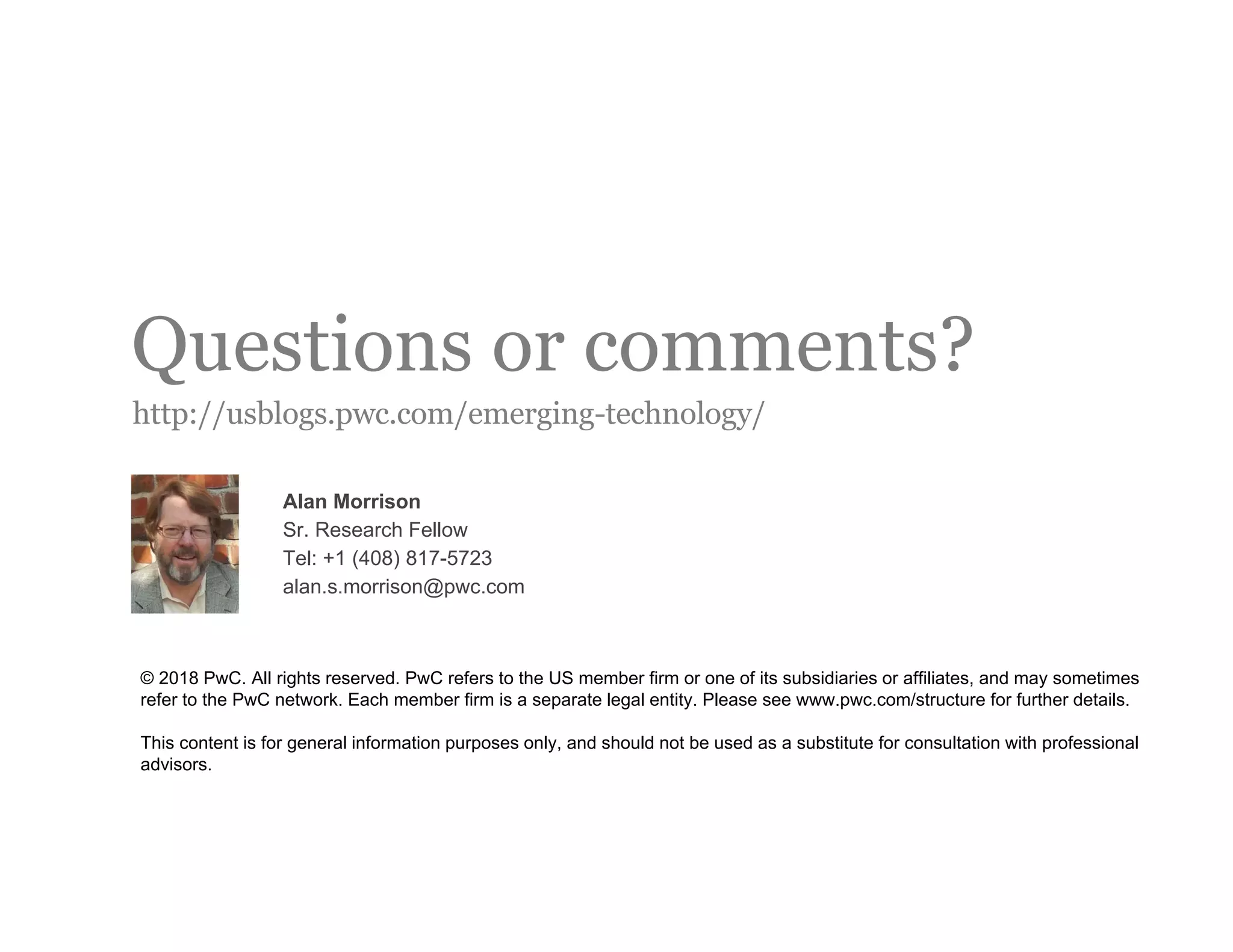 Questions or comments?
http://usblogs.pwc.com/emerging-technology/
© 2018 PwC. All rights reserved. PwC refers to the US member firm or one of its subsidiaries or affiliates, and may sometimes
refer to the PwC network. Each member firm is a separate legal entity. Please see www.pwc.com/structure for further details.
This content is for general information purposes only, and should not be used as a substitute for consultation with professional
advisors.
Alan Morrison
Sr. Research Fellow
Tel: +1 (408) 817-5723
alan.s.morrison@pwc.com
 