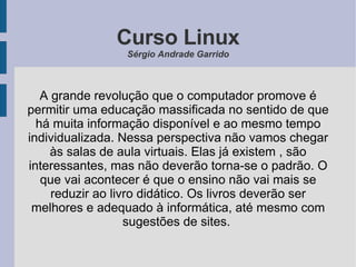 Curso Linux Sérgio Andrade Garrido A grande revolução que o computador promove é permitir uma educação massificada no sentido de que há muita informação disponível e ao mesmo tempo individualizada. Nessa perspectiva não vamos chegar às salas de aula virtuais. Elas já existem , são interessantes, mas não deverão torna-se o padrão. O que vai acontecer é que o ensino não vai mais se reduzir ao livro didático. Os livros deverão ser melhores e adequado à informática, até mesmo com sugestões de sites.  