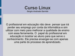 Curso Linux Sérgio Andrade Garrido O profissional em educação não deve  pensar que irá perder seu emprego por conta da informática e sim utilizar com meio para melhorar a qualidade de ensino com essa ferramenta. O  papel do profissional em educação é mostrar ao aluno para que serve o conhecimento. Ele precisa enxergar-se com apenas uma parte do processo de aprendizado. 