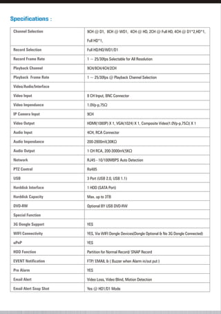 Specifications :
9CH @ D1, 8CH @ WD1, 4CH @ HD, 2CH @ Full HD, 4CH @ D1*2,HD*1,
Full HD*1,
Full HD/HD/WD1/D1
1 ~ 25/30fps Selectable for All Resolution
9CH/8CH/4CH/2CH
1 ~ 25/30fps @ Playback Channel Selection
8 CH Input, BNC Connector
1.0Vp-p,75Ù
9CH
HDMI(1080P) X 1, VGA(1024) X 1, Composite Video(1.0Vp-p,75Ù) X 1
4CH, RCA Connector
200-2800mV,30KÙ
1 CH RCA, 200-3000mV,5KÙ
RJ45 - 10/100MBPS Auto Detection
Rs485
3 Port (USB 2.0, USB 1.1)
1 HDD (SATA Port)
Max. up to 3TB
Optional BY USB DVD-RW
YES
YES, Via WIFI Dongle Devices(Dongle Optional & No 3G Dongle Connected)
YES
Partition for Normal Record/ SNAP Record
FTP/ EMAIL & ( Buzzer when Alarm in/out put )
YES
Video Loss, Video Blind, Motion Detection
Yes @ HD1/D1 Mode
Channel Selection
Record Selection
Record Frame Rate
Playback Channel
Playback Frame Rate
Video/Audio/Interface
Video Input
Video Impendance
IP Camera Input
Video Output
Audio Input
Audio Impendance
Audio Output
Network
PTZ Control
USB
Harddisk Interface
Harddisk Capacity
DVD-RW
Special Function
3G Dongle Support
WIFI Connectivity
uPnP
HDD Function
EVENT Notification
Pre Alarm
Email Alert
Email Alert Snap Shot
 