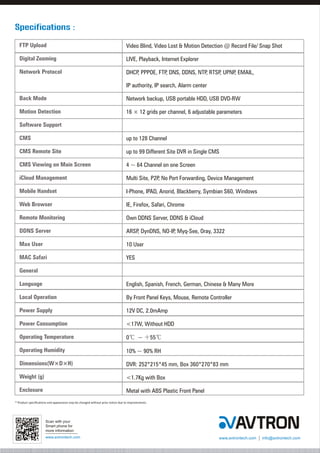 www.avtrontech.com www.avtrontech.com info@avtrontech.com
Scan with your
Smart phone for
more information
* Product specifications and appearance may be changed without prior notice due to improvements.
Video Blind, Video Lost & Motion Detection @ Record File/ Snap Shot
LIVE, Playback, Internet Explorer
DHCP, PPPOE, FTP, DNS, DDNS, NTP, RTSP, UPNP, EMAIL,
IP authority, IP search, Alarm center
Network backup, USB portable HDD, USB DVD-RW
16 ? 12 grids per channel, 6 adjustable parameters
up to 128 Channel
up to 99 Different Site DVR in Single CMS
4 ~ 64 Channel on one Screen
Multi Site, P2P, No Port Forwarding, Device Management
I-Phone, IPAD, Anorid, Blackberry, Symbian S60, Windows
IE, Firefox, Safari, Chrome
Own DDNS Server, DDNS & iCloud
ARSP, DynDNS, NO-IP, Myq-See, Oray, 3322
10 User
YES
English, Spanish, French, German, Chinese & Many More
By Front Panel Keys, Mouse, Remote Controller
12V DC, 2.0mAmp
<17W, Without HDD
0? ~ + 55?
10% ~ 90% RH
DVR: 252*215*45 mm, Box 360*270*83 mm
<1.7Kg with Box
Metal with ABS Plastic Front Panel
FTP Upload
Digital Zooming
Network Protocol
Back Mode
Motion Detection
Software Support
CMS
CMS Remote Site
CMS Viewing on Main Screen
iCloud Management
Mobile Handset
Web Browser
Remote Monitoring
DDNS Server
Max User
MAC Safari
General
Language
Local Operation
Power Supply
Power Consumption
Operating Temperature
Operating Humidity
Dimensions(W×D×H)
Weight (g)
Enclosure
Specifications :
 