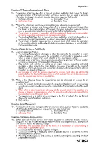 Page 16 of 20
AT-5903
Provision of IT Systems Services to Audit Clients
97. The provision of services by a firm or network firm to an audit client that involve the design
and implementation of financial information technology systems that are used to generate
information forming part of a client's financial statements may most likely create
a. Self-interest threat c. Intimidation threat
b. Self-review threat d. Familiarity threat
98. Which of the following is least likely considered to create a threat to independence?
a. The provision of services by a firm or network firm to an audit client which involve either
the design or the implementation of financial information technology systems that are
used to generate information forming part of a client’s financial statements.
b. The provision of services in connection with the assessment, design and implementation
of internal accounting controls and risk management controls.
c. The lending of staff by a firm, or network firm, to an audit client when the individual is in a
position to influence the preparation of a client’s accounts or financial statements.
d. The provision of litigation support services to an audit client, which include the estimation
of the possible outcome and thereby affects the amounts or disclosures to be reflected in
the financial statements.
Provision of Legal Services to Audit Clients
99. Legal services are defined as
a. The making of assumptions with regard to future developments, the application of certain
methodologies and techniques, and the combination of both in order to compute a certain
value, or range of values, for an asset, a liability or for a business as a whole.
b. A broad range of services, including compliance, planning, provision of formal taxation
opinions and assistance in the resolution of tax disputes.
c. May include such activities as acting as an expert witness, calculating estimated
damages or other amounts that might become receivable or payable as the result of
litigation or other legal dispute, and assistance with document management and retrieval
in relation to a dispute or litigation.
d. Any services for which the person providing the services must either be admitted to
practice before the Courts of the jurisdiction in which such services are to be provided, or
have the required legal training to practice law.
100. Which of the following threats to independence can be eliminated or reduced to an
acceptable level?
a. Acting for an audit client in the resolution of a dispute or litigation in such circumstances
when the amounts involved are material in relation to the financial statements of the audit
client.
b. When a firm is asked to act in an advocacy role for an audit client in the resolution of a
dispute or litigation in circumstances when the amounts involved are not material to the
financial statements of the audit client.
c. The appointment of a partner or an employee of the firm or network firm as General
Counsel for legal affairs to an audit client.
d. Both a and c.
Recruiting Senior Management
101. The recruitment of senior management for an assurance client, such as those in a position to
affect the subject of the assurance engagement may least likely create
a. Self-interest threat c. Intimidation threat
b. Advocacy threat d. Familiarity threat
Corporate Finance and Similar Activities
102. Certain corporate finance services may create advocacy or self-review threats; however,
safeguards may be available to reduce these threats to an acceptable level. Examples of
such services include the following, except
a. Committing the assurance client to the terms of a transaction or consummating a
transaction on behalf of the client.
b. Assisting a client in developing corporate strategies.
c. Assisting in identifying or introducing a client to possible sources of capital that meet the
client specifications or criteria.
d. Providing structuring advice and assisting a client in analyzing the accounting effects of
proposed transactions.
 