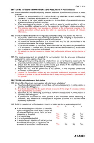 Page 19 of 20
AT-5903
SECTION 13 - Relations with Other Professional Accountants in Public Practice
115. Which statement is incorrect regarding relations with other professional accountants in public
practice?
a. Professional accountants in public practice should only undertake the services which they
can expect to complete with professional competence.
b. The wishes of the client should be paramount in the choice of professional advisers,
whether or not special skills are involved.
c. When a professional accountant in public practice is asked to provide services or advice,
inquiries should be made as to whether the prospective client has an existing accountant.
d. The receiving accountant may express any criticism of the professional services of the
existing accountant without giving the latter an opportunity to provide all relevant
information.
116. Communication between the receiving accountant and existing accountant is not intended
a. To protect a professional accountant in public practice from accepting an appointment in
circumstances where all the pertinent facts are not known.
b. To protect the minority proprietors of a business who may not be fully informed of the
circumstances in which the change is proposed.
c. To protect the interests of the existing accountant when the proposed change arises from,
or is an attempt to interfere with, the conscientious exercise of the existing accountant's
duty to act as an independent professional.
d. To restrict the client’s freedom to choose their professional advisers and to change to
others.
117. The existing accountant, on receipt of the communication from the proposed professional
accountant in public practice, should not
a. Reply, preferably in writing, advising whether there are any professional reasons why the
proposed professional accountant in public practice should not accept the appointment.
b. Ensure that the client has given permission to give details of this information to the
proposed professional accountant in public practice.
c. Report the fact, that the permission is not granted, to the proposed professional
accountant in public practice.
d. Disclose all information needed by the proposed professional accountant in public
practice to be able to decide whether or not to accept the appointment, if permission is
not granted.
SECTION 14 - Advertising and Solicitation
118. Which of the following is true regarding advertising and solicitation?
a. Advertising, but not solicitation, by individual professional accountants in public practice is
permitted in the Philippines.
b. It is clearly desirable that the public should be aware of the range of services available
from a professional accountant.
c. Solicitation, but not advertising, by individual professional accountants in public practice is
permitted in the Philippines.
d. A professional accountant in public practice in the Philippines, where advertising is
prohibited, may advertise in a newspaper or magazine published in a country where
advertising is permitted.
119. Publicity by individual professional accountants in public practice is acceptable provided:
a b c d
• It has as its object the notification to the public
or such sectors of the public as are concerned,
of matters of fact in a manner that is not false,
misleading or deceptive Yes Yes No Yes
• It is in good taste Yes Yes Yes Yes
• It is professionally dignified Yes Yes Yes No
• It avoids frequent repetition of, and any undue
prominence being given to the name of the
professional accountant in public practice Yes No No Yes
 