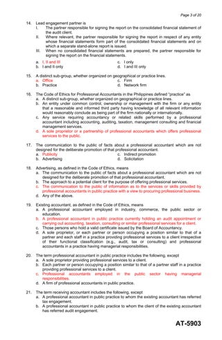Page 3 of 20
AT-5903
14. Lead engagement partner is
I. The partner responsible for signing the report on the consolidated financial statement of
the audit client.
II. Where relevant, the partner responsible for signing the report in respect of any entity
whose financial statements form part of the consolidated financial statements and on
which a separate stand-alone report is issued.
III. When no consolidated financial statements are prepared, the partner responsible for
signing the report on the financial statements.
a. I, II and III c. I only
b. I and II only d. I and III only
15. A distinct sub-group, whether organized on geographical or practice lines.
a. Office c. Firm
b. Practice d. Network firm
16. The Code of Ethics for Professional Accountants in the Philippines defined “practice” as
a. A distinct sub-group, whether organized on geographical or practice lines.
b. An entity under common control, ownership or management with the firm or any entity
that a reasonable and informed third party having knowledge of all relevant information
would reasonably conclude as being part of the firm nationally or internationally.
c. Any service requiring accountancy or related skills performed by a professional
accountant including accounting, auditing, taxation, management consulting and financial
management services.
d. A sole proprietor or a partnership of professional accountants which offers professional
services to the public.
17. The communication to the public of facts about a professional accountant which are not
designed for the deliberate promotion of that professional accountant.
a. Publicity c. Indirect promotion
b. Advertising d. Solicitation
18. Advertising, as defined in the Code of Ethics, means
a. The communication to the public of facts about a professional accountant which are not
designed for the deliberate promotion of that professional accountant.
b. The approach to a potential client for the purpose of offering professional services.
c. The communication to the public of information as to the services or skills provided by
professional accountants in public practice with a view to procuring professional business.
d. Any of the above.
19. Existing accountant, as defined in the Code of Ethics, means
a. A professional accountant employed in industry, commerce, the public sector or
education.
b. A professional accountant in public practice currently holding an audit appointment or
carrying out accounting, taxation, consulting or similar professional services for a client.
c. Those persons who hold a valid certificate issued by the Board of Accountancy.
d. A sole proprietor, or each partner or person occupying a position similar to that of a
partner and each staff in a practice providing professional services to a client irrespective
of their functional classification (e.g., audit, tax or consulting) and professional
accountants in a practice having managerial responsibilities.
20. The term professional accountant in public practice includes the following, except
a. A sole proprietor providing professional services to a client.
b. Each partner or person occupying a position similar to that of a partner staff in a practice
providing professional services to a client.
c. Professional accountants employed in the public sector having managerial
responsibilities.
d. A firm of professional accountants in public practice.
21. The term receiving accountant includes the following, except
a. A professional accountant in public practice to whom the existing accountant has referred
tax engagement.
b. A professional accountant in public practice to whom the client of the existing accountant
has referred audit engagement.
 