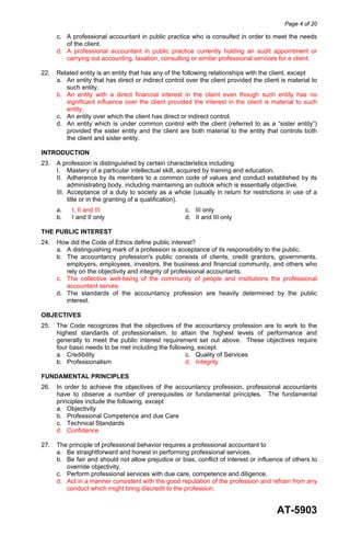 Page 4 of 20
AT-5903
c. A professional accountant in public practice who is consulted in order to meet the needs
of the client.
d. A professional accountant in public practice currently holding an audit appointment or
carrying out accounting, taxation, consulting or similar professional services for a client.
22. Related entity is an entity that has any of the following relationships with the client, except
a. An entity that has direct or indirect control over the client provided the client is material to
such entity.
b. An entity with a direct financial interest in the client even though such entity has no
significant influence over the client provided the interest in the client is material to such
entity.
c. An entity over which the client has direct or indirect control.
d. An entity which is under common control with the client (referred to as a “sister entity”)
provided the sister entity and the client are both material to the entity that controls both
the client and sister entity.
INTRODUCTION
23. A profession is distinguished by certain characteristics including
I. Mastery of a particular intellectual skill, acquired by training and education.
II. Adherence by its members to a common code of values and conduct established by its
administrating body, including maintaining an outlook which is essentially objective.
III. Acceptance of a duty to society as a whole (usually in return for restrictions in use of a
title or in the granting of a qualification).
a. I, II and III c. III only
b. I and II only d. II and III only
THE PUBLIC INTEREST
24. How did the Code of Ethics define public interest?
a. A distinguishing mark of a profession is acceptance of its responsibility to the public.
b. The accountancy profession's public consists of clients, credit grantors, governments,
employers, employees, investors, the business and financial community, and others who
rely on the objectivity and integrity of professional accountants.
c. The collective well-being of the community of people and institutions the professional
accountant serves.
d. The standards of the accountancy profession are heavily determined by the public
interest.
OBJECTIVES
25. The Code recognizes that the objectives of the accountancy profession are to work to the
highest standards of professionalism, to attain the highest levels of performance and
generally to meet the public interest requirement set out above. These objectives require
four basic needs to be met including the following, except
a. Credibility c. Quality of Services
b. Professionalism d. Integrity
FUNDAMENTAL PRINCIPLES
26. In order to achieve the objectives of the accountancy profession, professional accountants
have to observe a number of prerequisites or fundamental principles. The fundamental
principles include the following, except
a. Objectivity
b. Professional Competence and due Care
c. Technical Standards
d. Confidence
27. The principle of professional behavior requires a professional accountant to
a. Be straightforward and honest in performing professional services.
b. Be fair and should not allow prejudice or bias, conflict of interest or influence of others to
override objectivity.
c. Perform professional services with due care, competence and diligence.
d. Act in a manner consistent with the good reputation of the profession and refrain from any
conduct which might bring discredit to the profession.
 