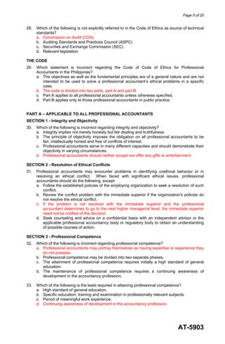 Page 5 of 20
AT-5903
28. Which of the following is not explicitly referred to in the Code of Ethics as source of technical
standards?
a. Commission on Audit (COA)
b. Auditing Standards and Practices Council (ASPC)
c. Securities and Exchange Commission (SEC)
d. Relevant legislation
THE CODE
29. Which statement is incorrect regarding the Code of Code of Ethics for Professional
Accountants in the Philippines?
a. The objectives as well as the fundamental principles are of a general nature and are not
intended to be used to solve a professional accountant’s ethical problems in a specific
case.
b. The code is divided into two parts, part A and part B.
c. Part A applies to all professional accountants unless otherwise specified.
d. Part B applies only to those professional accountants in public practice.
PART A – APPLICABLE TO ALL PROFESSIONAL ACCOUNTANTS
SECTION 1 - Integrity and Objectivity
30. Which of the following is incorrect regarding integrity and objectivity?
a. Integrity implies not merely honesty but fair dealing and truthfulness.
b. The principle of objectivity imposes the obligation on all professional accountants to be
fair, intellectually honest and free of conflicts of interest.
c. Professional accountants serve in many different capacities and should demonstrate their
objectivity in varying circumstances.
d. Professional accountants should neither accept nor offer any gifts or entertainment.
SECTION 2 - Resolution of Ethical Conflicts
31. Professional accountants may encounter problems in identifying unethical behavior or in
resolving an ethical conflict. When faced with significant ethical issues, professional
accountants should do the following, except
a. Follow the established policies of the employing organization to seek a resolution of such
conflict.
b. Review the conflict problem with the immediate superior if the organization’s policies do
not resolve the ethical conflict.
c. If the problem is not resolved with the immediate superior and the professional
accountant determines to go to the next higher managerial level, the immediate superior
need not be notified of the decision.
d. Seek counseling and advice on a confidential basis with an independent advisor or the
applicable professional accountancy body or regulatory body to obtain an understanding
of possible courses of action.
SECTION 3 - Professional Competence
32. Which of the following is incorrect regarding professional competence?
a. Professional accountants may portray themselves as having expertise or experience they
do not possess.
b. Professional competence may be divided into two separate phases.
c. The attainment of professional competence requires initially a high standard of general
education.
d. The maintenance of professional competence requires a continuing awareness of
development in the accountancy profession.
33. Which of the following is the least required in attaining professional competence?
a. High standard of general education.
b. Specific education, training and examination in professionally relevant subjects.
c. Period of meaningful work experience.
d. Continuing awareness of development in the accountancy profession.
 