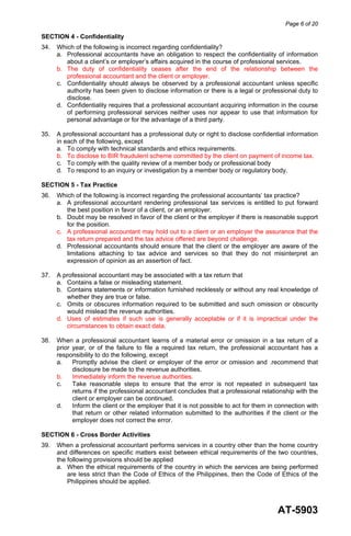 Page 6 of 20
AT-5903
SECTION 4 - Confidentiality
34. Which of the following is incorrect regarding confidentiality?
a. Professional accountants have an obligation to respect the confidentiality of information
about a client’s or employer’s affairs acquired in the course of professional services.
b. The duty of confidentiality ceases after the end of the relationship between the
professional accountant and the client or employer.
c. Confidentiality should always be observed by a professional accountant unless specific
authority has been given to disclose information or there is a legal or professional duty to
disclose.
d. Confidentiality requires that a professional accountant acquiring information in the course
of performing professional services neither uses nor appear to use that information for
personal advantage or for the advantage of a third party.
35. A professional accountant has a professional duty or right to disclose confidential information
in each of the following, except
a. To comply with technical standards and ethics requirements.
b. To disclose to BIR fraudulent scheme committed by the client on payment of income tax.
c. To comply with the quality review of a member body or professional body
d. To respond to an inquiry or investigation by a member body or regulatory body.
SECTION 5 - Tax Practice
36. Which of the following is incorrect regarding the professional accountants’ tax practice?
a. A professional accountant rendering professional tax services is entitled to put forward
the best position in favor of a client, or an employer.
b. Doubt may be resolved in favor of the client or the employer if there is reasonable support
for the position.
c. A professional accountant may hold out to a client or an employer the assurance that the
tax return prepared and the tax advice offered are beyond challenge.
d. Professional accountants should ensure that the client or the employer are aware of the
limitations attaching to tax advice and services so that they do not misinterpret an
expression of opinion as an assertion of fact.
37. A professional accountant may be associated with a tax return that
a. Contains a false or misleading statement.
b. Contains statements or information furnished recklessly or without any real knowledge of
whether they are true or false.
c. Omits or obscures information required to be submitted and such omission or obscurity
would mislead the revenue authorities.
d. Uses of estimates if such use is generally acceptable or if it is impractical under the
circumstances to obtain exact data.
38. When a professional accountant learns of a material error or omission in a tax return of a
prior year, or of the failure to file a required tax return, the professional accountant has a
responsibility to do the following, except
a. Promptly advise the client or employer of the error or omission and .recommend that
disclosure be made to the revenue authorities.
b. Immediately inform the revenue authorities.
c. Take reasonable steps to ensure that the error is not repeated in subsequent tax
returns if the professional accountant concludes that a professional relationship with the
client or employer can be continued.
d. Inform the client or the employer that it is not possible to act for them in connection with
that return or other related information submitted to the authorities if the client or the
employer does not correct the error.
SECTION 6 - Cross Border Activities
39. When a professional accountant performs services in a country other than the home country
and differences on specific matters exist between ethical requirements of the two countries,
the following provisions should be applied
a. When the ethical requirements of the country in which the services are being performed
are less strict than the Code of Ethics of the Philippines, then the Code of Ethics of the
Philippines should be applied.
 