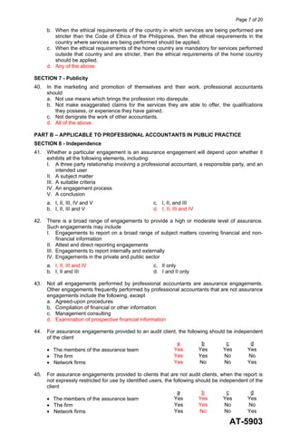 Page 7 of 20
AT-5903
b. When the ethical requirements of the country in which services are being performed are
stricter than the Code of Ethics of the Philippines, then the ethical requirements in the
country where services are being performed should be applied.
c. When the ethical requirements of the home country are mandatory for services performed
outside that country and are stricter, then the ethical requirements of the home country
should be applied.
d. Any of the above.
SECTION 7 - Publicity
40. In the marketing and promotion of themselves and their work, professional accountants
should
a. Not use means which brings the profession into disrepute.
b. Not make exaggerated claims for the services they are able to offer, the qualifications
they possess, or experience they have gained.
c. Not denigrate the work of other accountants.
d. All of the above.
PART B – APPLICABLE TO PROFESSIONAL ACCOUNTANTS IN PUBLIC PRACTICE
SECTION 8 - Independence
41. Whether a particular engagement is an assurance engagement will depend upon whether it
exhibits all the following elements, including:
I. A three party relationship involving a professional accountant, a responsible party, and an
intended user
II. A subject matter
III. A suitable criteria
IV. An engagement process
V. A conclusion
a. I, II, III, IV and V c. I, II, and III
b. I, II, III and V d. I, II, III and IV
42. There is a broad range of engagements to provide a high or moderate level of assurance.
Such engagements may include
I. Engagements to report on a broad range of subject matters covering financial and non-
financial information
II. Attest and direct reporting engagements
III. Engagements to report internally and externally
IV. Engagements in the private and public sector
a. I, II, III and IV c. II only
b. I, II and III d. I and II only
43. Not all engagements performed by professional accountants are assurance engagements.
Other engagements frequently performed by professional accountants that are not assurance
engagements include the following, except
a. Agreed-upon procedures
b. Compilation of financial or other information
c. Management consulting
d. Examination of prospective financial information
44. For assurance engagements provided to an audit client, the following should be independent
of the client
a b c d
• The members of the assurance team Yes Yes Yes Yes
• The firm Yes Yes No No
• Network firms Yes No No Yes
45. For assurance engagements provided to clients that are not audit clients, when the report is
not expressly restricted for use by identified users, the following should be independent of the
client
a b c d
• The members of the assurance team Yes Yes Yes Yes
• The firm Yes Yes No No
• Network firms Yes No No Yes
 