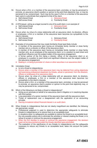 Page 9 of 20
AT-5903
54. Occurs when a firm, or a member of the assurance team, promotes, or may be perceived to
promote, an assurance client’s position or opinion to the point that objectivity may, or may be
perceived to be, compromised. Such may be the case if a firm or a member of the assurance
team were to subordinate their judgment to that of the client.
a. Self-interest threat c. Advocacy threat
b. Self-review threat d. Familiarity threat
55. A CPA-lawyer, acting as a legal counsel to one of his audit client, is an example of
a. Self-interest threat c. Advocacy threat
b. Self-review threat d. Familiarity threat
56. Occurs when, by virtue of a close relationship with an assurance client, its directors, officers
or employees, a firm or a member of the assurance team becomes too sympathetic to the
client’s interests.
a. Self-interest threat c. Advocacy threat
b. Self-review threat d. Familiarity threat
57. Examples of circumstances that may create familiarity threat least likely include
a. A member of the assurance team having an immediate family member or close family
member who is a director or officer of the assurance client.
b. A member of the assurance team having an immediate family member or close family
member who, as an employee of the assurance client, is in a position to exert direct and
significant influence over the subject matter of the assurance engagement.
c. A former partner of the firm being a director, officer of the assurance client or an
employee in a position to exert direct and significant influence over the subject matter of
the assurance engagement.
d. Dealing in, or being a promoter of, share or other securities in an assurance client.
58. Intimidation threat
a. Is not a threat to independence.
b. Occurs when a member of the assurance team may be deterred from acting objectively
and exercising professional skepticism by threats, actual or perceived, from the directors,
officers or employees of an assurance client.
c. Occurs when, by virtue of a close relationship with an assurance client, its directors,
officers or employees, a firm or a member of the assurance team becomes too
sympathetic to the client’s interests.
d. Occurs when a firm, or a member of the assurance team, promotes, or may be perceived
to promote, an assurance client’s position or opinion to the point that objectivity may, or
may be perceived to be, compromised.
59. Which of the following is not likely a threat to independence?
a. Acting as an advocate on behalf of an assurance client in litigation or in resolving disputes
with third parties.
b. Long association of a senior member of the assurance team with the assurance client.
c. Threat of replacement over a disagreement with the application of an accounting
principle.
d. Owning immaterial indirect financial interest in an audit client.
60. When threats to independence that are not clearly insignificant are identified, the following
are appropriate, except
a. Professional judgment is used to determine the appropriate safeguards to eliminate
threats to independence or to reduce them to an acceptable level.
b. In situations when no safeguards are available to reduce the threat to an acceptable level,
the only possible actions are to eliminate the activities or interest creating the threat, or to
refuse to accept or continue the assurance engagement.
c. When the firm decides to accept or continue the assurance engagement, the decision
need not be documented provided the threats identified were eliminated.
d. The evaluation of the significance of any threats to independence and the safeguards
necessary to reduce any threats to an acceptable level, takes into account the public
interest.
 