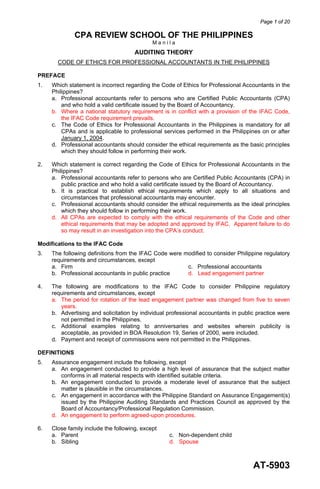Page 1 of 20
AT-5903
CPA REVIEW SCHOOL OF THE PHILIPPINES
M a n i l a
AUDITING THEORY
CODE OF ETHICS FOR PROFESSIONAL ACCOUNTANTS IN THE PHILIPPINES
PREFACE
1. Which statement is incorrect regarding the Code of Ethics for Professional Accountants in the
Philippines?
a. Professional accountants refer to persons who are Certified Public Accountants (CPA)
and who hold a valid certificate issued by the Board of Accountancy.
b. Where a national statutory requirement is in conflict with a provision of the IFAC Code,
the IFAC Code requirement prevails.
c. The Code of Ethics for Professional Accountants in the Philippines is mandatory for all
CPAs and is applicable to professional services performed in the Philippines on or after
January 1, 2004.
d. Professional accountants should consider the ethical requirements as the basic principles
which they should follow in performing their work.
2. Which statement is correct regarding the Code of Ethics for Professional Accountants in the
Philippines?
a. Professional accountants refer to persons who are Certified Public Accountants (CPA) in
public practice and who hold a valid certificate issued by the Board of Accountancy.
b. It is practical to establish ethical requirements which apply to all situations and
circumstances that professional accountants may encounter.
c. Professional accountants should consider the ethical requirements as the ideal principles
which they should follow in performing their work.
d. All CPAs are expected to comply with the ethical requirements of the Code and other
ethical requirements that may be adopted and approved by IFAC. Apparent failure to do
so may result in an investigation into the CPA’s conduct.
Modifications to the IFAC Code
3. The following definitions from the IFAC Code were modified to consider Philippine regulatory
requirements and circumstances, except
a. Firm c. Professional accountants
b. Professional accountants in public practice d. Lead engagement partner
4. The following are modifications to the IFAC Code to consider Philippine regulatory
requirements and circumstances, except
a. The period for rotation of the lead engagement partner was changed from five to seven
years.
b. Advertising and solicitation by individual professional accountants in public practice were
not permitted in the Philippines.
c. Additional examples relating to anniversaries and websites wherein publicity is
acceptable, as provided in BOA Resolution 19, Series of 2000, were included.
d. Payment and receipt of commissions were not permitted in the Philippines.
DEFINITIONS
5. Assurance engagement include the following, except
a. An engagement conducted to provide a high level of assurance that the subject matter
conforms in all material respects with identified suitable criteria.
b. An engagement conducted to provide a moderate level of assurance that the subject
matter is plausible in the circumstances.
c. An engagement in accordance with the Philippine Standard on Assurance Engagement(s)
issued by the Philippine Auditing Standards and Practices Council as approved by the
Board of Accountancy/Professional Regulation Commission.
d. An engagement to perform agreed-upon procedures.
6. Close family include the following, except
a. Parent c. Non-dependent child
b. Sibling d. Spouse
 