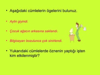 Aşağıdaki cümlelerin ögelerini bulunuz. Aylin giyindi. Çocuk ağacın arkasına saklandı. Bilgisayarı bozulunca çok sinirlendi. Yukarıdaki cümlelerde öznenin yaptığı işten kim etkilenmiştir? 