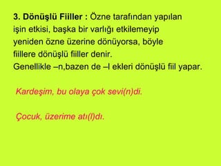 3. Dönüşlü Fiiller :  Özne tarafından yapılan işin etkisi, başka bir varlığı etkilemeyip yeniden özne üzerine dönüyorsa, böyle  fiillere dönüşlü fiiller denir.  Genellikle –n,bazen de –l ekleri dönüşlü fiil yapar. Kardeşim, bu olaya çok sevi(n)di.  Çocuk, üzerime atı(l)dı.   