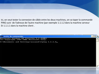 Ici, on veut tester la connexion de câble entre les deux machines, on va taper la commande
PING suivi de l’adresse de l’autre machine (par exemple 1.1.1.2 dans la machine serveur
Et 1.1.1.1 dans la machine client .
 