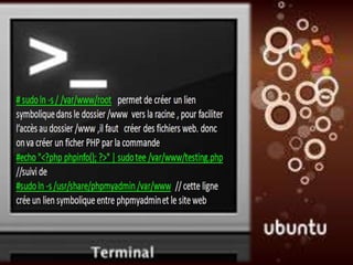 •Test apache


 2 # sudo ln -s / /var/www/root
permet de créer un lien symbolique dans le dossier /www vers
la racine / pour faciliter l’accès au dossier /www où on créer
des fichiers web. Mais on peut créer un ficher PHP par la
commande
 3 #echo "<?php phpinfo(); ?>" | sudo tee/var/www/testing.php

 4 #sudo ln -s /usr/share/phpmyadmin /var/www
cette ligne crée un lien symbolique entre phpmyadmin et le site
web
 
