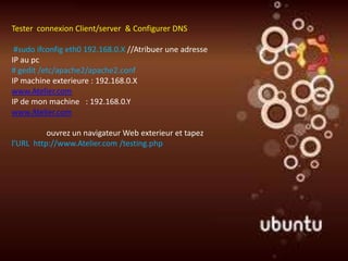 Tester connexion Client/server & Configurer DNS

 #sudo ifconfig eth0 192.168.0.X //Atribuer une adresse
IP au pc
# gedit /etc/apache2/apache2.conf
IP machine exterieure : 192.168.0.X
www.Atelier.com
IP de mon machine : 192.168.0.Y
www.Atelier.com

          ouvrez un navigateur Web exterieur et tapez
l'URL http://www.Atelier.com /testing.php
 