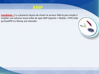 AMP
Installation : il y a plusieurs façons de choisir le serveur Web le plus simple à
installer une solution toute prête de type AMP (Apache + MySQL + PHP) telle
qu’EasyPHP ou Wamp, par exemple.
 