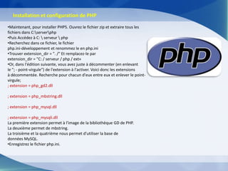 Installation et configuration de PHP
•Maintenant, pour installer PHP5. Ouvrez le fichier zip et extraire tous les
fichiers dans C:serverphp
•Puis Accédez à C:  serveur  php
•Recherchez dans ce fichier, le fichier
php.ini-développement et renommez le en php.ini
•Trouver extension_dir = ". /" Et remplacez-le par
extension_dir = "C: / serveur / php / ext«
•Or, dans l'édition suivante, vous avez juste à décommenter (en enlevant
le "; - point-virgule") de l'extension à l'activer. Voici donc les extensions
à décommentée. Recherche pour chacun d'eux entre eux et enlever le point-
virgule;
; extension = php_gd2.dll

; extension = php_mbstring.dll

; extension = php_mysql.dll

; extension = php_mysqli.dll
La première extension permet à l'image de la bibliothèque GD de PHP.
La deuxième permet de mbstring.
La troisième et la quatrième nous permet d'utiliser la base de
données MySQL.
•Enregistrez le fichier php.ini.
 