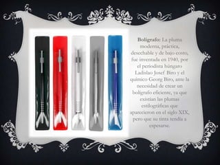 Bolígrafo: La pluma
      moderna, práctica,
desechable y de bajo costo,
 fue inventada en 1940, por
    el periodista húngaro
   Ladislao Josef Biro y el
químico Georg Biro, ante la
    necesidad de crear un
  bolígrafo eficiente, ya que
      existían las plumas
       estilográficas que
aparecieron en el siglo XIX,
  pero que su tinta tendía a
            espesarse.
 