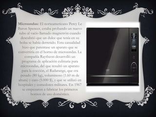 Microondas: El norteamericano Percy Le
Baron Spencer, estaba probando un nuevo
 tubo al vacío llamado magnetrón cuando
  descubrió que un dulce que tenía en su
 bolsa se había derretido. Esta casualidad
   hizo que patentase un aparato que se
convertiría en el horno de microondas. La
     compañía Raytheon desarrolló un
   programa de aplicación culinaria para
  microondas, del que resultó un aparato
   para la cocción, el Radarange, que era
  pesado (80 kg), voluminoso (1.60 m de
altura) y caro (5.000 $), y que se utilizó en
hospitales y comedores militares. En 1967
   se empezaron a fabricar los primeros
         hornos de uso doméstico.
 