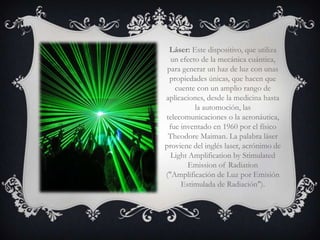 Láser: Este dispositivo, que utiliza
  un efecto de la mecánica cuántica,
 para generar un haz de luz con unas
  propiedades únicas, que hacen que
   cuente con un amplio rango de
aplicaciones, desde la medicina hasta
          la automoción, las
telecomunicaciones o la aeronáutica,
 fue inventado en 1960 por el físico
 Theodore Maiman. La palabra láser
proviene del inglés laser, acrónimo de
  Light Amplification by Stimulated
       Emission of Radiation
("Amplificación de Luz por Emisión
     Estimulada de Radiación").
 