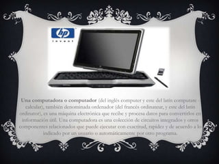 Una computadora o computador (del inglés computer y este del latín computare -
   calcular), también denominada ordenador (del francés ordinateur, y este del latín
ordinator), es una máquina electrónica que recibe y procesa datos para convertirlos en
 información útil. Una computadora es una colección de circuitos integrados y otros
componentes relacionados que puede ejecutar con exactitud, rapidez y de acuerdo a lo
            indicado por un usuario o automáticamente por otro programa.
 