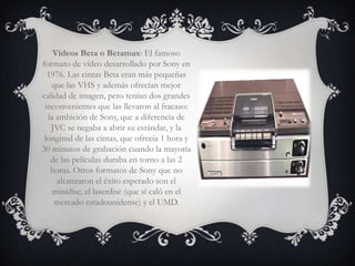Vídeos Beta o Betamax: El famoso
formato de vídeo desarrollado por Sony en
  1976. Las cintas Beta eran más pequeñas
    que las VHS y además ofrecían mejor
calidad de imagen, pero tenían dos grandes
 inconvenientes que las llevaron al fracaso:
  la ambición de Sony, que a diferencia de
   JVC se negaba a abrir su estándar, y la
 longitud de las cintas, que ofrecía 1 hora y
30 minutos de grabación cuando la mayoría
   de las películas duraba en torno a las 2
   horas. Otros formatos de Sony que no
     alcanzaron el éxito esperado son el
    minidisc, el laserdisc (que sí caló en el
    mercado estadounidense) y el UMD.
 