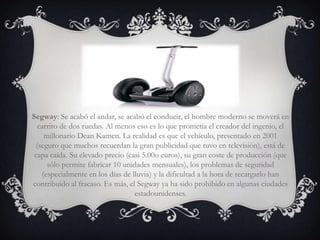 Segway: Se acabó el andar, se acabó el conducir, el hombre moderno se moverá en
   carrito de dos ruedas. Al menos eso es lo que prometía el creador del ingenio, el
     millonario Dean Kamen. La realidad es que el vehículo, presentado en 2001
  (seguro que muchos recuerdan la gran publicidad que tuvo en televisión), está de
 capa caída. Su elevado precio (casi 5.00o euros), su gran coste de producción (que
      sólo permite fabricar 10 unidades mensuales), los problemas de seguridad
    (especialmente en los días de lluvia) y la dificultad a la hora de recargarlo han
contribuido al fracaso. Es más, el Segway ya ha sido prohibido en algunas ciudades
                                   estadounidenses.
 