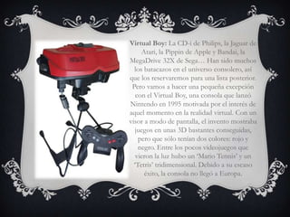 Virtual Boy: La CD-i de Philips, la Jaguar de
     Atari, la Pippin de Apple y Bandai, la
MegaDrive 32X de Sega… Han sido muchos
  los batacazos en el universo consolero, así
que los reservaremos para una lista posterior.
 Pero vamos a hacer una pequeña excepción
   con el Virtual Boy, una consola que lanzó
Nintendo en 1995 motivada por el interés de
aquel momento en la realidad virtual. Con un
visor a modo de pantalla, el invento mostraba
   juegos en unas 3D bastantes conseguidas,
    pero que sólo tenían dos colores: rojo y
    negro. Entre los pocos videojuegos que
   vieron la luz hubo un ‘Mario Tennis’ y un
  ‘Tetris’ tridimensional. Debido a su escaso
      éxito, la consola no llegó a Europa.
 