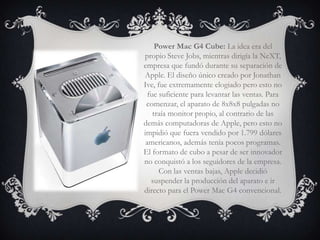 Power Mac G4 Cube: La idea era del
propio Steve Jobs, mientras dirigía la NeXT,
empresa que fundó durante su separación de
Apple. El diseño único creado por Jonathan
Ive, fue extremamente elogiado pero esto no
  fue suficiente para levantar las ventas. Para
 comenzar, el aparato de 8x8x8 pulgadas no
    traía monitor propio, al contrario de las
demás computadoras de Apple, pero esto no
impidió que fuera vendido por 1.799 dólares
 americanos, además tenía pocos programas.
El formato de cubo a pesar de ser innovador
no conquistó a los seguidores de la empresa.
      Con las ventas bajas, Apple decidió
   suspender la producción del aparato e ir
directo para el Power Mac G4 convencional.
 