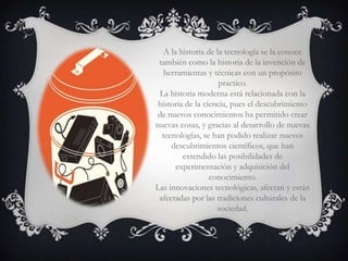 A la historia de la tecnología se la conoce
 también como la historia de la invención de
   herramientas y técnicas con un propósito
                     practico.
 La historia moderna está relacionada con la
 historia de la ciencia, pues el descubrimiento
 de nuevos conocimientos ha permitido crear
nuevas cosas, y gracias al desarrollo de nuevas
  tecnologías, se han podido realizar nuevos
     descubrimientos científicos, que han
         extendido las posibilidades de
       experimentación y adquisición del
                  conocimiento.
Las innovaciones tecnológicas, afectan y están
 afectadas por las tradiciones culturales de la
                    sociedad.
 