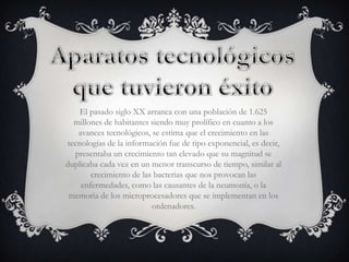 El pasado siglo XX arranca con una población de 1.625
  millones de habitantes siendo muy prolífico en cuanto a los
   avances tecnológicos, se estima que el crecimiento en las
tecnologías de la información fue de tipo exponencial, es decir,
  presentaba un crecimiento tan elevado que su magnitud se
duplicaba cada vez en un menor transcurso de tiempo, similar al
       crecimiento de las bacterias que nos provocan las
    enfermedades, como las causantes de la neumonía, o la
 memoria de los microprocesadores que se implementan en los
                         ordenadores.
 