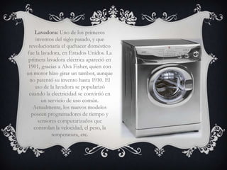Lavadora: Uno de los primeros
    inventos del siglo pasado, y que
 revolucionaría el quehacer doméstico
fue la lavadora, en Estados Unidos. La
 primera lavadora eléctrica apareció en
 1901, gracias a Alva Fisher, quien con
un motor hizo girar un tambor, aunque
 no patentó su invento hasta 1910. El
    uso de la lavadora se popularizó
 cuando la electricidad se convirtió en
       un servicio de uso común.
   Actualmente, los nuevos modelos
  poseen programadores de tiempo y
     sensores computarizados que
   controlan la velocidad, el peso, la
            temperatura, etc.
 