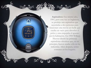 Aspiradora: Ese mismo año,
 1901, pero esta vez en Inglaterra,
   se produjo una aspiradora que
   necesitaba a dos personas para
funcionar: una movía un fuelle que
 creaba un vacío para absorber el
 polvo y otra empujaba el aparato
por la habitación. En 1908 William
    Hoover diseñó las primeras
 aspiradoras eléctricas que, en un
principio, fueron usadas sólo en las
  industrias. Años después, serían
      comunes en los hogares.
 