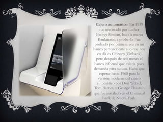 Cajero automático: En 1939
     fue inventado por Luther
  George Simjian, bajo la marca
    Bankmatic. a probarlo. Fue
 probado por primera vez en un
banco perteneciente a lo que hoy
   en día es Citicorp (Citibank)
  pero después de seis meses el
 banco informó que existía poca
demanda para su uso. Hubo que
    esperar hasta 1968 para la
   versión moderna del cajero
  automático por Don Wetzel,
Tom Barnes, y George Chastain
que fue instalado en el Chemical
       Bank de Nueva York.
 