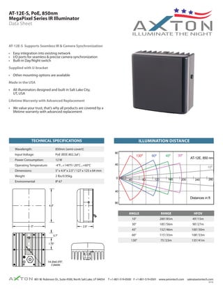 AT-12E-S, PoE, 850nm 
MegaPixel Series IR Illuminator 
Data Sheet 
AT-12E-S Supports Seamless IR & Camera Synchronization 
• Easy integration into existing network 
• I/O ports for seamless & precise camera synchronization 
• Built-in Day/Night switch 
Supplied with U-bracket 
• Other mounting options are available 
Made in the USA 
• All illuminators designed and built in Salt Lake City, 
UT, USA 
Lifetime Warranty with Advanced Replacement 
• We value your trust, that’s why all products are covered by a 
lifetime warranty with advanced replacement 
illumination distance 
80 
40 
130º 60º 45º AT-12E, 850 nm 30º 
Scale - 0.8"=Range Actual 
4.9" 
1.75" 
801 W. Robinson Dr., Suite #500, North Salt Lake, UT 84054 T +1-801-519-0500 F +1-801-519-0501 www.axtontech.com sales@axtontech.com 
0114 
TECHNICAL SPECIFICATIONS 
0 40 80 120 160 200 
40 
80 
240 280 
Distances in ft 
130º 
60º 
45º 
30º 
2.7=135 ft 
2.16=108 ft 
1.98=100 ft 
1.79=90 ft 
1.5=75 ft 
2.3=115 ft 
3.05=152 ft 
3.7=185 ft 
HOV 
128º 
56º 
38º 
28º 
10º 10º 5.6=280 ft 0.98=49 ft 
10º 
1/4-20x0.375", 
2 places 
2.5" 
0.7" 
5" 
ANGLE RANGE HFOV 
10° 280’/85m 49’/15m 
30° 185’/56m 90’/27m 
45° 152’/46m 100’/30m 
60° 115’/35m 108’/33m 
130° 75’/23m 135’/41m 
Wavelength: 850nm (semi-covert) 
Input Voltage: PoE (IEEE 802.3af ) 
Power Consumption: 12 W 
Operating Temperature: -4°F...+140°F/-20°C...+60°C 
Dimensions: 5” x 4.9” x 2.5” / 127 x 125 x 64 mm 
Weight 2 lbs/0.95kg. 
Environmental IP 67 
