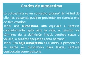 Grados de autoestima
La autoestima es un concepto gradual. En virtud de
ello, las personas pueden presentar en esencia uno
de tres estados:
Tener una autoestima alta equivale a sentirse
confiadamente apto para la vida, o, usando los
términos de la definición inicial, sentirse capaz y
valioso; o sentirse aceptado como persona.
Tener una baja autoestima es cuando la persona no
se siente en disposición para lavida; sentirse
equivocado como persona