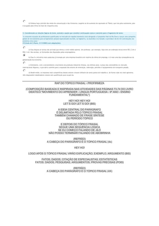 d) Embora haja controle dos meios de comunicação e das fronteiras, suspeita-se do aumento da repressão no Tibete, que luta pela autonomia, pois
é ocupado pela China há mais de cinquenta anos.

2. Considerando as relações lógicas do texto, assinale a opção que constitui continuação coesa e coerente para o fragmento de texto:
"A crescente escassez de profissionais qualificados no mercado de trabalho doméstico está obrigando a Companhia Vale do Rio Doce a lançar uma campanha
global de recrutamento para arregimentar pessoal especializado nos EUA, na Inglaterra, na Austrália e no Canadá. A previsão é de 62 mil contratações nos
próximos cinco anos."
O Estado de S.Paulo, 21/3/2008 (com adaptações).

a) Essa disputa se tornou tão acirrada que elevou o nível médio salarial. Um professor, por exemplo, hoje tem um ordenado inicial entre R$1,2 mil e
R$2,1 mil. Nas escolas, os formandos são disputados pelos empregadores.
b) Essa é a iniciativa mais audaciosa já tomada por uma empresa brasileira em matéria de oferta de emprego, e é mais uma das consequências da
globalização da economia.
c) Entretanto, com o extraordinário crescimento da produção industrial chinesa, nos últimos anos, o preço das commodities no mercado
internacional disparou, o que abriu caminho para a expansão dos setores de mineração, siderurgia, petróleo e equipamentos de transporte pesado.
d) Desde então, as empresas mais competitivas desses setores criaram milhares de novos postos de trabalho e, de forma cada vez mais agressiva,
vêm disputando trabalhadores mesmo sem qualificação para ocupá-los.

RAP DO TÓPICO FRASAL - PROFIRMEZA
(COMPOSIÇÃO BASEADA E INSPIRADA NAS ATIVIDADES DAS PÁGINAS 73-74 DO LIVRO
DIDÁTICO "MOVIMENTO DO APRENDER - LÍNGUA PORTUGUESA - 9º ANO - ENSINO
FUNDAMENTAL")
HEY HO! HEY HO!
LET´S GO! LET´S GO! (BIS)
A IDEIA CENTRAL DO PARÁGRAFO
É DELIMITADA PELO TÓPICO FRASAL
TAMBÉM CHAMADO DE FRASE SÍNTESE
OU PERÍODO TÓPICO
E DEPOIS DO TÓPICO FRASAL
SEGUE UMA SEQUÊNCIA LÓGICA
SE EU COMEÇO FALANDO DE JILÓ
NÃO POSSO TERMINAR FALANDO DE ABOBRINHA
(REFRÃO)
A CABEÇA DO PARÁGRAFO É O TÓPICO FRASAL (4x)
HEY HO!
LOGO APÓS O TÓPICO FRASAL VIRÃO EXPLICAÇÃO, EXEMPLO, ARGUMENTO (BIS)
FATOS, DADOS, CITAÇÃO DE ESPECIALISTAS, ESTATÍSTICAS
FATOS. DADOS, PESQUISAS, ARGUMENTOS, PROVAS PRECISAS (POIS)
(REFRÃO)
A CABEÇA DO PARÁGRAFO É O TÓPICO FRASAL (4X)

 