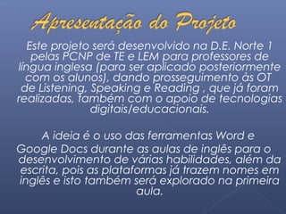 Este projeto será desenvolvido na D.E. Norte 1 
pelas PCNP de TE e LEM para professores de 
língua inglesa (para ser aplicado posteriormente 
com os alunos), dando prosseguimento às OT 
de Listening, Speaking e Reading , que já foram 
realizadas, também com o apoio de tecnologias 
digitais/educacionais. 
A ideia é o uso das ferramentas Word e 
Google Docs durante as aulas de inglês para o 
desenvolvimento de várias habilidades, além da 
escrita, pois as plataformas já trazem nomes em 
inglês e isto também será explorado na primeira 
aula. 
 