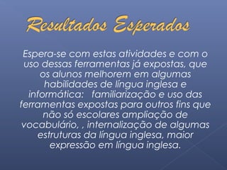 Espera-se com estas atividades e com o 
uso dessas ferramentas já expostas, que 
os alunos melhorem em algumas 
habilidades de língua inglesa e 
informática: familiarização e uso das 
ferramentas expostas para outros fins que 
não só escolares ampliação de 
vocabulário, , internalização de algumas 
estruturas da língua inglesa, maior 
expressão em língua inglesa. 
 