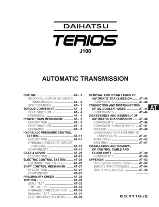 AUTOMATIC TRANSMISSION
OUTLINE ............................................. AT– 2
SECTIONAL VIEW OF AUTOMATIC
TRANSMISSION ........................ AT– 2
SPECIFICATIONS .......................... AT– 3
TORQUE CONVERTER ...................... AT– 4
CONSTRUCTION .......................... AT– 4
OPERATION .................................. AT– 4
POWER TRAIN MECHANISM ............ AT– 5
DESCRIPTION ............................... AT– 5
CONSTRUCTION .......................... AT– 5
OPERATION .................................. AT– 6
HYDRAULIC PRESSURE CONTROL
SYSTEM .......................................... AT–11
DESCRIPTION ............................... AT–11
HYDRAULIC PRESSURE CIRCUIT
DIAGRAM .................................. AT–12
COMPONENTS ............................. AT–13
CASE & COVER ................................. AT–25
DESCRIPTION ............................... AT–25
ELECTRIC CONTROL SYSTEM ........ AT–26
OVERDRIVE SWITCH .................... AT–26
SHIFT CONTROL MECHANISM ........ AT–27
DESCRIPTION ............................... AT–27
COMPONENTS ............................. AT–27
PRELIMINARY CHECK ...................... AT–28
TESTING ............................................. AT–32
STALL TEST ................................... AT–32
TIME LAG TEST ............................. AT–33
HYDRAULIC PRESSURE TEST ..... AT–33
RUNNING TEST ............................ AT–37
ELECTRIC–RELATED TESTS ......... AT–38
REMOVAL AND INSTALLATION OF
AUTOMATIC TRANSMISSION ....... AT–40
COMPONENTS ............................. AT–40
CONNECTION AND DISCONNECTION
OF OIL COOLER HOSES .............. AT–44
COMPONENTS ............................. AT–44
DISASSEMBLY AND ASSEMBLY OF
AUTOMATIC TRANSMISSION ....... AT–46
COMPONENTS ............................. AT–46
COMPONENTS (INNER PARTS) ... AT–47
REMOVAL ...................................... AT–48
DISASSEMBLY AND ASSEMBLY OF
COMPONENTS ......................... AT–61
INSPECTION ................................. AT–63
ASSEMBLY .................................... AT–67
INSTALLATION AND REMOVAL
OF CONTROL CABLE AND
FLOOR SHIFT ................................ AT–90
COMPONENTS ............................. AT–90
APPENDIX .......................................... AT–92
SSTs (Special Service Tools) ......... AT–92
SERVICE SPECIFICATIONS .......... AT–94
TIGHTENING TORQUE ................. AT–95
DAIHATSU
J100
JAT00001-00000
AT
NO.9710-JE
J100
TO INDEX
 