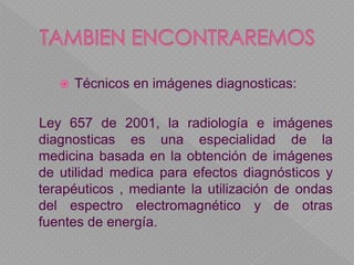  Técnicos en imágenes diagnosticas:
Ley 657 de 2001, la radiología e imágenes
diagnosticas es una especialidad de la
medicina basada en la obtención de imágenes
de utilidad medica para efectos diagnósticos y
terapéuticos , mediante la utilización de ondas
del espectro electromagnético y de otras
fuentes de energía.
 