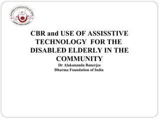 CBR and USE OF ASSISSTIVE
TECHNOLOGY FOR THE
DISABLED ELDERLY IN THE
COMMUNITY
Dr Alakananda Banerjee
Dharma Foundation of India
 