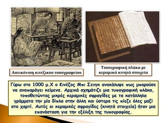 Γύρω στο 1000 μ.Χ ο Κινέζος Μπι Σενγκ ανακάλυψε πως μπορούσε
να αναπαράγει κείμενα. Αρχικά σχημάτιζε μια τυπογραφική πλάκα,
τοποθετώντας μικρές κεραμικές σφραγίδες με τα κατάλληλα
γράμματα την μία δίπλα στην άλλη και ύστερα τις πίεζε όλες μαζί
στο χαρτί. Αυτές οι κεραμικές σφραγίδες (κινητά στοιχεία) ήταν μια
επανάσταση για την εξέλιξη της τυπογραφίας.
Απεικόνιση κινέζικου τυπογραφείου
Τυπογραφική πλάκα με
κεραμικά κινητά στοιχεία
 