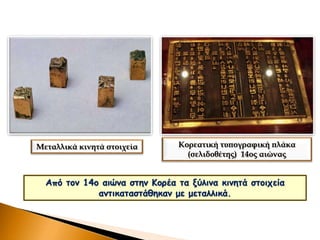 Από τον 14ο αιώνα στην Κορέα τα ξύλινα κινητά στοιχεία
αντικαταστάθηκαν με μεταλλικά.
Μεταλλικά κινητά στοιχεία Κορεατική τυπογραφική πλάκα
(σελιδοθέτης) 14ος αιώνας
 