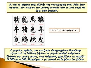Αν και τα βήματα στην εξέλιξη της τυπογραφίας στην Ασία ήταν
τεράστια, δεν γνώρισε την μεγάλη επιτυχία που σε λίγο καιρό θα
έχει στην Ευρώπη.
Κινέζικα ιδεογράμματα
Ο μεγάλος αριθμός των κινεζικών ιδεογραμμάτων δυσκόλεψε
εξαιρετικά τη διάδοση βιβλίων σε μεγάλο αριθμό ανθρώπων.
Εξάλλου την εποχή εκείνη, ένας άνθρωπος χρειαζόταν να γνωρίζει
3.000 με 4.000 ιδεογράμματα για μπορεί να διαβάσει ένα βιβλίο.
 