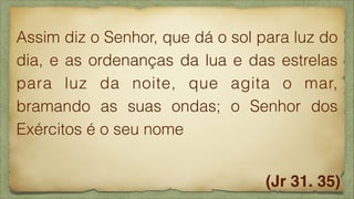 Assim diz o Senhor, que dá o sol para luz do
dia, e as ordenanças da lua e das estrelas
para luz da noite, que agita o mar,
bramando as suas ondas; o Senhor dos
Exércitos é o seu nome
(Jr 31. 35)

 