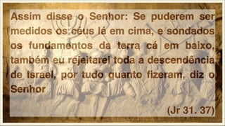Assim disse o Senhor: Se puderem ser
medidos os céus lá em cima, e sondados
os fundamentos da terra cá em baixo,
também eu rejeitarei toda a descendência
de Israel, por tudo quanto ﬁzeram, diz o
Senhor
(Jr 31. 37)

 