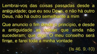 Lembrai-vos das coisas passadas desde a
antiguidade; que eu sou Deus, e não há outro
Deus, não há outro semelhante a mim!
Que anuncio o ﬁm desde o princípio, e desde
a antiguidade as coisas que ainda não
sucederam; que digo: O meu conselho será
ﬁrme, e farei toda a minha vontade!
(Is 46. 9, 10)

 